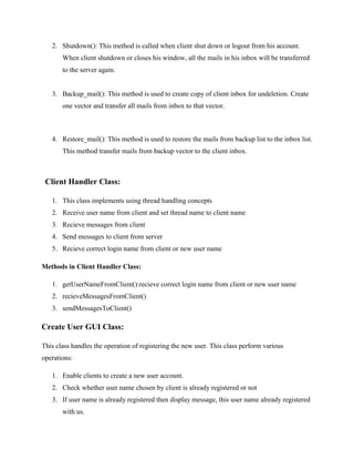 2. Shutdown(): This method is called when client shut down or logout from his account.
When client shutdown or closes his window, all the mails in his inbox will be transferred
to the server again.

3. Backup_mail(): This method is used to create copy of client inbox for undeletion. Create
one vector and transfer all mails from inbox to that vector.

4. Restore_mail(): This method is used to restore the mails from backup list to the inbox list.
This method transfer mails from backup vector to the client inbox.

Client Handler Class:
1. This class implements using thread handling concepts
2. Receive user name from client and set thread name to client name
3. Recieve messages from client
4. Send messages to client from server
5. Recieve correct login name from client or new user name
Methods in Client Handler Class:
1. getUserNameFromClient():recieve correct login name from client or new user name
2. recieveMessagesFromClient()
3. sendMessagesToClient()

Create User GUI Class:
This class handles the operation of registering the new user. This class perform various
operations:
1. Enable clients to create a new user account.
2. Check whether user name chosen by client is already registered or not
3. If user name is already registered then display message, this user name already registered
with us.

 