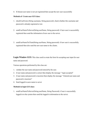 4. If chosen user name is not yet registered then accept the new user successfully
Methods of Create user GUI class:
1. checkUserExists (String username, String password): check whether this username and
password is already registered or not.

2. sendUserNameToServer(String userName, String password): if new user is successfully
registered then send the information of new user to the server.

3. sendUserNameToClient(String userName, String password): if new user is successfully
registered then also send the new user name to the clients.

Login Window GUI: This class used to create the form for accepting user input for user
name and password.
Various operations performed by this class are:
1. validate the user name and password entered by the user.
2. if user name and password is correct then display the message “ login accepted”
3. if user name and password is incorrect then display the message “ Entered user name and
password is incorrect”
4. Send logged in users name to server
Methods in login GUI class:
1. sendUserNameToServer(String userName, String Password): if user is successfully
logged in to the system then send the logged in information to the server.

 