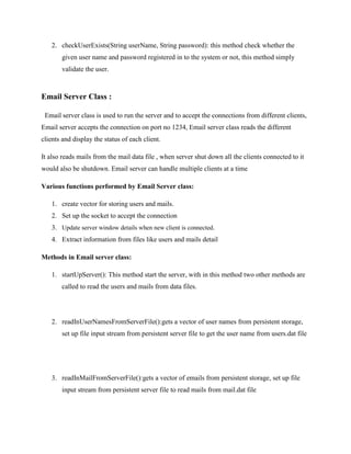 2. checkUserExists(String userName, String password): this method check whether the
given user name and password registered in to the system or not, this method simply
validate the user.

Email Server Class :
Email server class is used to run the server and to accept the connections from different clients,
Email server accepts the connection on port no 1234, Email server class reads the different
clients and display the status of each client.
It also reads mails from the mail data file , when server shut down all the clients connected to it
would also be shutdown. Email server can handle multiple clients at a time
Various functions performed by Email Server class:
1. create vector for storing users and mails.
2. Set up the socket to accept the connection
3. Update server window details when new client is connected.
4. Extract information from files like users and mails detail
Methods in Email server class:
1. startUpServer(): This method start the server, with in this method two other methods are
called to read the users and mails from data files.

2. readInUserNamesFromServerFile():gets a vector of user names from persistent storage,
set up file input stream from persistent server file to get the user name from users.dat file

3. readInMailFromServerFile():gets a vector of emails from persistent storage, set up file
input stream from persistent server file to read mails from mail.dat file

 