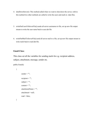 4. shutDownServer(): This method called when we want to shut down the server, with in
this method two other methods are called to write the users and mails to data files.

5. writeOutUsersToServerFile():sends all server usernames to file, set up new file output
stream to write the user name back to user.dat file

6. writeOutMailToServerFile():send all server mail to a file, set up new file output stream to
write mails back to mail.dat file.

Email Class:
This class set all the variables for sending mails for e.g. recipient address,
subject, attachment, message, sender etc.
public Email()
{
sender = "";
recipient = "";
subject = "";
content = "";
attachmentName = "";
attachment = null;
read = false;
}

 