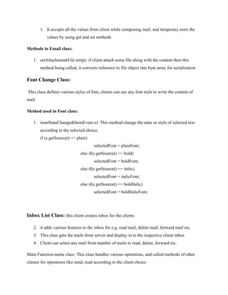1. It accepts all the values from client while composing mail, and temporary store the
values by using get and set methods
Methods in Email class:
1. setAttachment(File temp): if client attach some file along with the content then this
method being called, it converts reference to file object into byte array for serialization

Font Change Class:
This class defines various styles of font, clients can use any font style to write the content of
mail.
Method used in Font class:
1. itemStateChanged(ItemEvent e): This method change the state or style of selected text
according to the selected choice.
if (e.getSource() == plain)
selectedFont = plainFont;
else if(e.getSource() == bold)
selectedFont = boldFont;
else if(e.getSource() == italic)
selectedFont = italicFont;
else if(e.getSource() == boldItalic)
selectedFont = boldItalicFont;

Inbox List Class: this client creates inbox for the clients
2. it adds various features to the inbox for e.g. read mail, delete mail, forward mail etc.
3. This class gets the mails from server and display in to the respective client inbox
4. Client can select any mail from number of mails to read, delete, forward etc.
Main Function menu class: This class handles various operations, and called methods of other
classes for operations like send, read according to the client choice

 