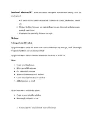 Send mail window GUI: when user choose send option then this class is being called for
sending mails
1. Call email class to define various fields like receiver address, attachments, content
etc.
2. Defines GUI in which user can make different choices like send, send attachment,
multiple receptionist.
3. User can write content by different font style
Methods:
Actionperformed(Event e):
if(e.getSource() == send): this means user want to send simple text message, check for multiple
receptionist and then call sendmail() method.
if(e.getSource() == sendAttachment): this means user wants to attach file.
Steps:
 Create new file chooser.
 Select type of file chooser
 Get result of file chooser
 If cancel return to send mail window
 Create new file from chooser selection
 Add attachment to email

if(e.getSource() == multipleRecipients)
 Create new recipient list window
 Set multiple recipients to true

2. Sendmail(): this function sends mail to the server,

 