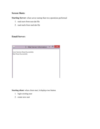 Screen Shots:
Starting Server: when server startup then two operations performed
1. read users from user.dat file
2. read mails from mail.dat file

Email Server:

Starting client: when client start, it displays two button
1. login existing user
2. create new user

 