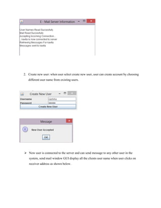 2. Create new user: when user select create new user, user can create account by choosing
different user name from existing users.

 Now user is connected to the server and can send message to any other user in the
system, send mail window GUI display all the clients user name when user clicks on
receiver address as shown below.

 