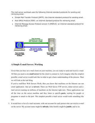 The mail server workload uses the following Internet standard protocols for sending and
retrieving email:
Simple Mail Transfer Protocol (SMTP): the Internet standard protocol for sending email.
Post Office Protocol (POP): an Internet standard protocol for retrieving email.
Internet Message Access Protocol version 4 (IMAPv4): an Internet standard protocol for
retrieving email.

A Simple E-mail Server: Working
Given that you have an e-mail client on your machine, you are ready to send and receive e-mail.
All that you need is an e-mail server for the client to connect to. Let's imagine what the simplest
possible e-mail server would look like in order to get a basic understanding of the process. Then
we will look at the real thing.
If you've read How Web Servers Work, then you know that machines on the Internet can run
email application that act as servers. There are Web Server FTP servers, telnet servers and email servers running on millions of machines on the Internet right now. These applications run
all the time on the server machine and they listen to specific ports, waiting for people or
programs to attach to the port. The simplest possible e-mail server would work something like
this:
1. It would have a list of e-mail accounts, with one account for each person who can receive e-mail
on the server. My account name might be mbrain, John Smith's might be jsmith, and so on.

 