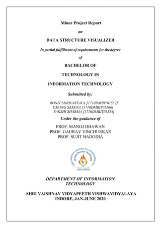 Minor Project Report
on
DATA STRUCTURE VISUALIZER
In partial fulfillment of requirements for thedegree
of
BACHELOR OF
TECHNOLOGY IN
INFORMATION TECHNOLOGY
Submitted by:
RONIT SHRIVASTAVA [1710DMBIT01552]
UMANG SAXENA [1710DMBIT01566]
SAKSHI SHARMA [1710DMBIT01554]
Under the guidance of
PROF. MANOJ DHAWAN
PROF. GAURAV VINCHURKAR
PROF. SUJIT BADODIA
DEPARTMENT OF INFORMATION
TECHNOLOGY
SHRI VAISHNAV VIDYAPEETH VISHWAVIDYALAYA
INDORE, JAN-JUNE 2020
 
