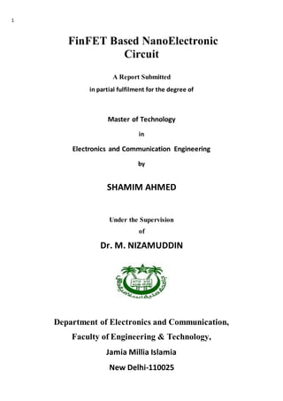 1
FinFET Based NanoElectronic
Circuit
A Report Submitted
in partial fulfilment for the degree of
Master of Technology
in
Electronics and Communication Engineering
by
SHAMIM AHMED
Under the Supervision
of
Dr. M. NIZAMUDDIN
Department of Electronics and Communication,
Faculty of Engineering & Technology,
Jamia Millia Islamia
New Delhi-110025
 