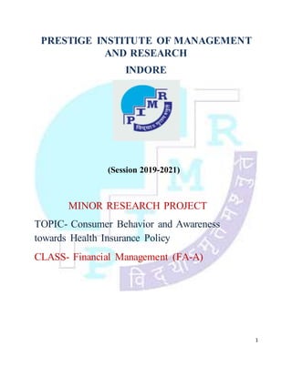 1
PRESTIGE INSTITUTE OF MANAGEMENT
AND RESEARCH
INDORE
(Session 2019-2021)
MINOR RESEARCH PROJECT
TOPIC- Consumer Behavior and Awareness
towards Health Insurance Policy
CLASS- Financial Management (FA-A)
 