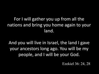 For I will gather you up from all the
nations and bring you home again to your
land.
And you will live in Israel, the land I gave
your ancestors long ago. You will be my
people, and I will be your God.
Ezekiel 36: 24, 28