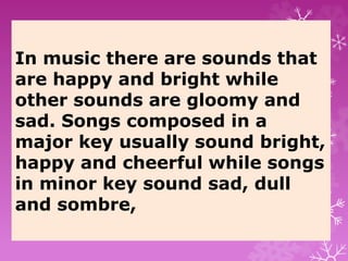 In music there are sounds that
are happy and bright while
other sounds are gloomy and
sad. Songs composed in a
major key usually sound bright,
happy and cheerful while songs
in minor key sound sad, dull
and sombre,