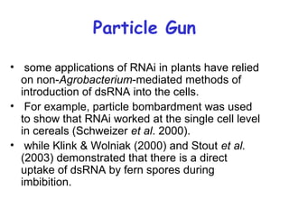Particle Gun
• some applications of RNAi in plants have relied
on non-Agrobacterium-mediated methods of
introduction of dsRNA into the cells.
• For example, particle bombardment was used
to show that RNAi worked at the single cell level
in cereals (Schweizer et al. 2000).
• while Klink & Wolniak (2000) and Stout et al.
(2003) demonstrated that there is a direct
uptake of dsRNA by fern spores during
imbibition.
 