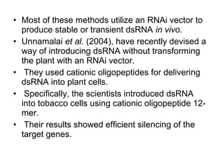 • Most of these methods utilize an RNAi vector to
produce stable or transient dsRNA in vivo.
• Unnamalai et al. (2004), have recently devised a
way of introducing dsRNA without transforming
the plant with an RNAi vector.
• They used cationic oligopeptides for delivering
dsRNA into plant cells.
• Specifically, the scientists introduced dsRNA
into tobacco cells using cationic oligopeptide 12-
mer.
• Their results showed efficient silencing of the
target genes.
 