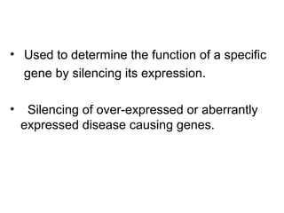 • Used to determine the function of a specific
gene by silencing its expression.
• Silencing of over-expressed or aberrantly
expressed disease causing genes.
 