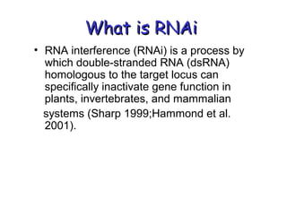 What is RNAiWhat is RNAi
• RNA interference (RNAi) is a process by
which double-stranded RNA (dsRNA)
homologous to the target locus can
specifically inactivate gene function in
plants, invertebrates, and mammalian
systems (Sharp 1999;Hammond et al.
2001).
 