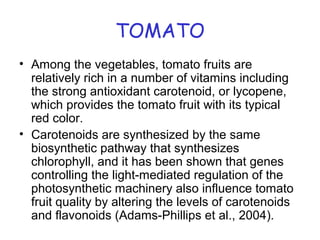 TOMATO
• Among the vegetables, tomato fruits are
relatively rich in a number of vitamins including
the strong antioxidant carotenoid, or lycopene,
which provides the tomato fruit with its typical
red color.
• Carotenoids are synthesized by the same
biosynthetic pathway that synthesizes
chlorophyll, and it has been shown that genes
controlling the light-mediated regulation of the
photosynthetic machinery also influence tomato
fruit quality by altering the levels of carotenoids
and flavonoids (Adams-Phillips et al., 2004).
 