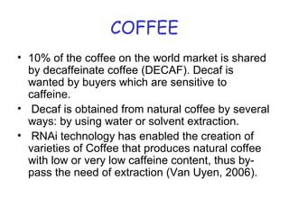 COFFEE
• 10% of the coffee on the world market is shared
by decaffeinate coffee (DECAF). Decaf is
wanted by buyers which are sensitive to
caffeine.
• Decaf is obtained from natural coffee by several
ways: by using water or solvent extraction.
• RNAi technology has enabled the creation of
varieties of Coffee that produces natural coffee
with low or very low caffeine content, thus by-
pass the need of extraction (Van Uyen, 2006).
 