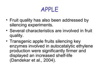 APPLE
• Fruit quality has also been addressed by
silencing experiments.
• Several characteristics are involved in fruit
quality.
• Transgenic apple fruits silencing key
enzymes involved in autocatalytic ethylene
production were significantly firmer and
displayed an increased shelf-life
(Dandekar et al., 2004).
 