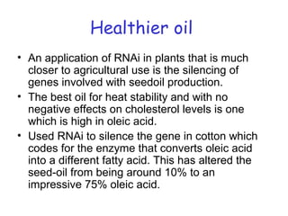 Healthier oil
• An application of RNAi in plants that is much
closer to agricultural use is the silencing of
genes involved with seedoil production.
• The best oil for heat stability and with no
negative effects on cholesterol levels is one
which is high in oleic acid.
• Used RNAi to silence the gene in cotton which
codes for the enzyme that converts oleic acid
into a different fatty acid. This has altered the
seed-oil from being around 10% to an
impressive 75% oleic acid.
 