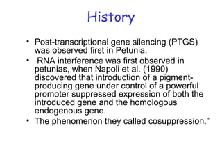 History
• Post-transcriptional gene silencing (PTGS)
was observed first in Petunia.
• RNA interference was first observed in
petunias, when Napoli et al. (1990)
discovered that introduction of a pigment-
producing gene under control of a powerful
promoter suppressed expression of both the
introduced gene and the homologous
endogenous gene.
• The phenomenon they called cosuppression.”
 