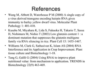 References
• Wang M, Abbott D, Waterhouse P M (2000) A single copy of
a virus derived transgene encoding hairpin RNA gives
immunity to barley yellow dwarf virus. Molecular Plant
Pathology 1: 401-410.
• Kusaba M, Miyahara K, Lida S, Fukuoka H, Takario T, Sassa
H, Nishimura M, Nishio T (2003) Low glutenin content 1 : a
dominant mutation that suppresses the glutenin multigene
family via RNA silencing in rice. Plant Cell 15: 1455-1467.
• Williams M, Clark G, Sathasivan K, Islam AS (2004) RNA
Interference and its Application in Crop Improvement. Plant
tissue culture and Biotechnology 1-18.
• Tang G, Galili G (2004) Using RNAi to improve plant
nutritional value: from mechanism to application. TRENDS in
Biotechnology 22(9) 463-469.
 
