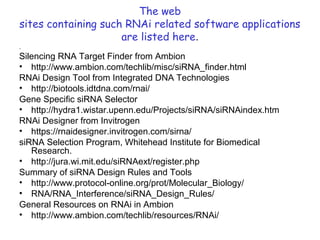 The web
sites containing such RNAi related software applications
are listed here.
.
Silencing RNA Target Finder from Ambion
• http://www.ambion.com/techlib/misc/siRNA_finder.html
RNAi Design Tool from Integrated DNA Technologies
• http://biotools.idtdna.com/rnai/
Gene Specific siRNA Selector
• http://hydra1.wistar.upenn.edu/Projects/siRNA/siRNAindex.htm
RNAi Designer from Invitrogen
• https://rnaidesigner.invitrogen.com/sirna/
siRNA Selection Program, Whitehead Institute for Biomedical
Research.
• http://jura.wi.mit.edu/siRNAext/register.php
Summary of siRNA Design Rules and Tools
• http://www.protocol-online.org/prot/Molecular_Biology/
• RNA/RNA_Interference/siRNA_Design_Rules/
General Resources on RNAi in Ambion
• http://www.ambion.com/techlib/resources/RNAi/
 