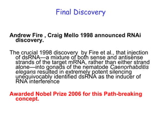 Final Discovery
Andrew Fire , Craig Mello 1998 announced RNAi
discovery.
The crucial 1998 discovery by Fire et al., that injection
of dsRNA—a mixture of both sense and antisense
strands of the target mRNA, rather than either strand
alone—into gonads of the nematode Caenorhabditis
elegans resulted in extremely potent silencing
unequivocably identified dsRNA as the inducer of
RNA interference
Awarded Nobel Prize 2006 for this Path-breaking
concept.
 
