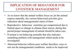 IMPLICATION OF BEHAVIOUR FOR
LIVESTOCK MANAGEMENT
• As we know that the animal welfare focus on ,let the animal
express naturally, the various behavioral activities give
indication about managemental status of farm .
• Reproductive behaviour sometime get compromised due to
limited space or change in climate (heat stress), during this
period proper management of animal should be taken care.
• If animal is not behaving normally that also indicates
something problem with management which needs to be
investigated.
• Abnormal behavior reflects poor welfare therefore, ways to
sort out the managemental conditions needs to be improved.
 