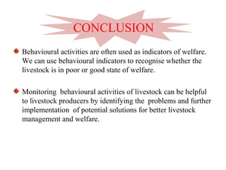 Behavioural activities are often used as indicators of welfare.
We can use behavioural indicators to recognise whether the
livestock is in poor or good state of welfare.
Monitoring behavioural activities of livestock can be helpful
to livestock producers by identifying the problems and further
implementation of potential solutions for better livestock
management and welfare.
CONCLUSION
 