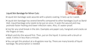 Liquid Skin Bandage for Minor Cuts:
Liquid skin bandage seals wounds with a plastic coating. It lasts up to 1 week.
Liquid skin bandage has several benefits compared to other bandages (such as Band-
Aid). Liquid bandage only needs to be put on once. It seals the wound and may
promote faster healing and lower infection rates. Also, it's water-proof.
Use for any small break in the skin. Examples are paper cuts, hangnails and cracks on
the fingers or toes.
Wash and dry the wound first. Then, put on the liquid. It comes with a brush or
swab. It dries in less than a minute.
You can get this product at a drugstore near by. There are many brands of liquid
bandage. No prescription is needed
 