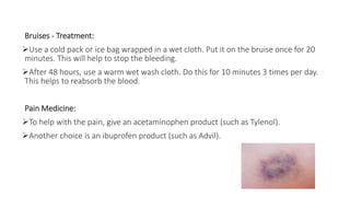 Bruises - Treatment:
Use a cold pack or ice bag wrapped in a wet cloth. Put it on the bruise once for 20
minutes. This will help to stop the bleeding.
After 48 hours, use a warm wet wash cloth. Do this for 10 minutes 3 times per day.
This helps to reabsorb the blood.
Pain Medicine:
To help with the pain, give an acetaminophen product (such as Tylenol).
Another choice is an ibuprofen product (such as Advil).
 