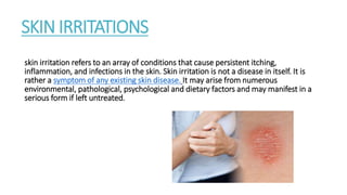 SKIN IRRITATIONS
skin irritation refers to an array of conditions that cause persistent itching,
inflammation, and infections in the skin. Skin irritation is not a disease in itself. It is
rather a symptom of any existing skin disease. It may arise from numerous
environmental, pathological, psychological and dietary factors and may manifest in a
serious form if left untreated.
 