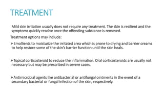 TREATMENT
Mild skin irritation usually does not require any treatment. The skin is resilient and the
symptoms quickly resolve once the offending substance is removed.
Treatment options may include:
Emollients to moisturize the irritated area which is prone to drying and barrier creams
to help restore some of the skin’s barrier function until the skin heals.
Topical corticosteroid to reduce the inflammation. Oral corticosteroids are usually not
necessary but may be prescribed in severe cases.
Antimicrobial agents like antibacterial or antifungal ointments in the event of a
secondary bacterial or fungal infection of the skin, respectively.
 