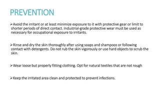 PREVENTION
Avoid the irritant or at least minimize exposure to it with protective gear or limit to
shorter periods of direct contact. Industrial-grade protective wear must be used as
necessary for occupational exposure to irritants.
Rinse and dry the skin thoroughly after using soaps and shampoos or following
contact with detergents. Do not rub the skin vigorously or use hard objects to scrub the
skin.
Wear loose but properly fitting clothing. Opt for natural textiles that are not rough
Keep the irritated area clean and protected to prevent infections.
 
