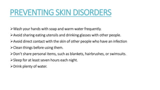 PREVENTING SKIN DISORDERS
Wash your hands with soap and warm water frequently.
Avoid sharing eating utensils and drinking glasses with other people.
Avoid direct contact with the skin of other people who have an infection
Clean things before using them.
Don’t share personal items, such as blankets, hairbrushes, or swimsuits.
Sleep for at least seven hours each night.
Drink plenty of water.
 