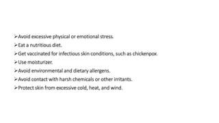 Avoid excessive physical or emotional stress.
Eat a nutritious diet.
Get vaccinated for infectious skin conditions, such as chickenpox.
Use moisturizer.
Avoid environmental and dietary allergens.
Avoid contact with harsh chemicals or other irritants.
Protect skin from excessive cold, heat, and wind.
 