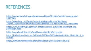 REFERENCES
https://www.mayoclinic.org/diseases-conditions/dry-skin/symptoms-causes/syc-
20353885
https://www.bing.com/search?q=urticaria&qs=n&form=QBRE&sp=-
1&ghc=2&pq=urti&sc=8-4&sk=&cvid=E4BB4B4DC3CB4ED9891D687DE898699B
https://www.healthhype.com/skin-irritation-causes-symptoms-treatment-and-
prevention.html
https://www.healthline.com/health/skin-disorders#prevention
https://hscbusiness.hscni.net/pdf/Groin%20Area%20Infection%20(Dhobie%20itch)_Ja
n18.pdf
https://www.seattlechildrens.org/conditions/a-z/cut-scrape-or-bruise/
 
