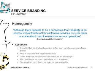 Chair of Product-Market Relations
SERVICE BRANDING
IHIP – WHY NOT
12
Heterogeneity
“Although there appears to be a consensus that variability is an
inherent characteristic of labor-intensive services no such claim
us made about machine-intensive service operations”
(Lovelock and Gummesson)
• Conclusion:
• Even highly industrialized products suffer from variations as complaints
shows
• Also in products with high deterioration
• Labor intensive variability can be taken as an advantage
• Machine bases services don’t show such a problem
• Standardized modules in services reduce variability
 
