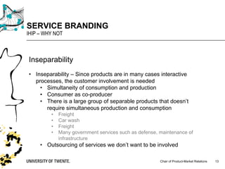 Chair of Product-Market Relations
SERVICE BRANDING
IHIP – WHY NOT
13
Inseparability
• Inseparability – Since products are in many cases interactive
processes, the customer involvement is needed
• Simultaneity of consumption and production
• Consumer as co-producer
• There is a large group of separable products that doesn’t
require simultaneous production and consumption
• Freight
• Car wash
• Freight
• Many government services such as defense, maintenance of
infrastructure
• Outsourcing of services we don’t want to be involved
 