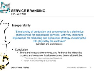 Chair of Product-Market Relations
SERVICE BRANDING
IHIP – WHY NOT
14
Inseparability
“Simultaneity of production and consumption is a distinctive
characteristic for inseparable services, with very important
implications for marketing and operations strategy, including the
role played by the customer”
(Lovelock and Gummesson)
• Conclusion
• There are inseparable services, and for those the interactive
process and consumer involvement must be considered, but
• There are too many outsourced services
• Even manufacturing is outsourced
 