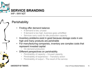 Chair of Product-Market Relations
SERVICE BRANDING
IHIP – WHY NOT
15
Perishability
• Finding offer demand balance
• If demand is low, unused
• If demand is too high, business goes unfulfilled
• Services carry costs for idle production capacity
• Inventory problems exist in good because storage costs in are
high and many products are perishable
• For manufacturing companies, inventory are complex costs that
represent invested capital
• On demand production
• Different perspectives on perishability
• Perishability of capacity – Unused capacity
• Perishability of experience – Transitory action
• Perishability of output – The result of the service
 