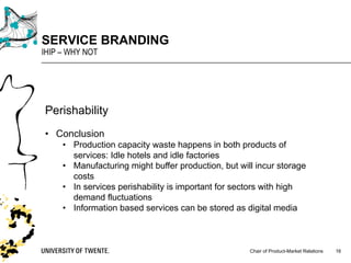 Chair of Product-Market Relations
SERVICE BRANDING
IHIP – WHY NOT
16
Perishability
• Conclusion
• Production capacity waste happens in both products of
services: Idle hotels and idle factories
• Manufacturing might buffer production, but will incur storage
costs
• In services perishability is important for sectors with high
demand fluctuations
• Information based services can be stored as digital media
 