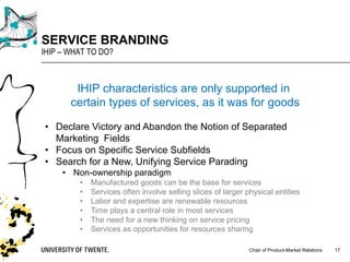 Chair of Product-Market Relations
SERVICE BRANDING
IHIP – WHAT TO DO?
17
IHIP characteristics are only supported in
certain types of services, as it was for goods
• Declare Victory and Abandon the Notion of Separated
Marketing Fields
• Focus on Specific Service Subfields
• Search for a New, Unifying Service Parading
• Non-ownership paradigm
• Manufactured goods can be the base for services
• Services often involve selling slices of larger physical entities
• Labor and expertise are renewable resources
• Time plays a central role in most services
• The need for a new thinking on service pricing
• Services as opportunities for resources sharing
 