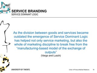 Chair of Product-Market Relations
SERVICE BRANDING
SERVICE DOMINANT LOGIC
18
As the division between goods and services became
outdated the emergence of Service Dominant Logic
has helped not only service marketing, but also the
whole of marketing discipline to break free from the
“manufacturing-based model of the exchange of
outputs”
(Vargo and Lusch)
 