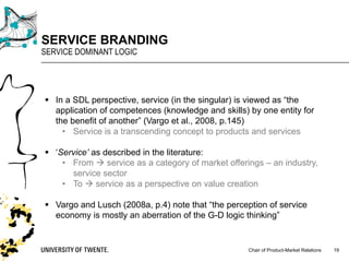 Chair of Product-Market Relations
SERVICE BRANDING
SERVICE DOMINANT LOGIC
19
§ In a SDL perspective, service (in the singular) is viewed as “the
application of competences (knowledge and skills) by one entity for
the benefit of another” (Vargo et al., 2008, p.145)
• Service is a transcending concept to products and services
§ ‘Service’ as described in the literature:
• From à service as a category of market offerings – an industry,
service sector
• To à service as a perspective on value creation
§ Vargo and Lusch (2008a, p.4) note that “the perception of service
economy is mostly an aberration of the G-D logic thinking”
 