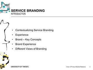 Chair of Product-Market Relations
SERVICE BRANDING
INTRODUCTION
2
• Contextualizing Service Branding
• Experience
• Brand – Key Concepts
• Brand Experience
• Different Views of Branding
 