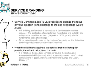 Chair of Product-Market Relations
SERVICE BRANDING
SERVICE DOMINANT LOGIC
20
§ Service Dominant Logic (SDL) proposes to change the focus
of value creation from exchange to the use experience (value-
in-use)
• Not a theory, but rather as a perspective of value creation in which
service – “the application of competences (knowledge and skills) by one
entity for the benefit of another” (Vargo et al., 2008, p.145) – is the
fundamental basis of exchange
• Since value-in-use focuses on the customer’s experience, the distinction
between goods and services becomes irrelevant
§ What the customers acquire is the benefits that the offering can
provide, the value it helps them co-create
• It is not about the goods or services per se, but the exchange of
knowledge and skills (service), which are usually masked by a “complex
combinations of goods, money, and institutions” (Vargo and Lusch,
2008a, p.7)
 