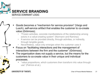 Chair of Product-Market Relations
SERVICE BRANDING
SERVICE DOMINANT LOGIC
21
§ Goods becomes a “mechanism for service provision” (Vargo and
Lusch), self-service artifact that enables the customer to co-create
value (Grönroos);
• “Frozen activities, concrete manifestations of the relationship among
actors in a value-creating system” (Normann and Ramirez)
• A service can be provided directly, through activities, or indirectly,
through tangible goods
• Nevertheless, value only emerges when the customer uses it
§ Focus on “facilitating interactions and the management of
interactions between the firm and the customer” (Grönroos).
§ The organization does not supply a service, but the means for the
customers to co-create value in their unique and individual
processes.
§ “value propositions, which customers then transform into value through
use” (Patrício et al.).
 