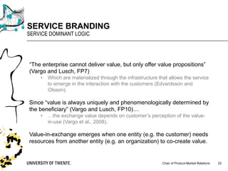 Chair of Product-Market Relations
SERVICE BRANDING
SERVICE DOMINANT LOGIC
22
“The enterprise cannot deliver value, but only offer value propositions”
(Vargo and Lusch, FP7)
• Which are materialized through the infrastructure that allows the service
to emerge in the interaction with the customers (Edvardsson and
Olsson).
Since “value is always uniquely and phenomenologically determined by
the beneficiary” (Vargo and Lusch, FP10)…
• …the exchange value depends on customer’s perception of the value-
in-use (Vargo et al., 2008).
Value-in-exchange emerges when one entity (e.g. the customer) needs
resources from another entity (e.g. an organization) to co-create value.
 