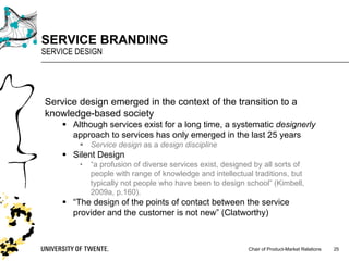 Chair of Product-Market Relations
SERVICE BRANDING
SERVICE DESIGN
25
Service design emerged in the context of the transition to a
knowledge-based society
§ Although services exist for a long time, a systematic designerly
approach to services has only emerged in the last 25 years
§ Service design as a design discipline
§ Silent Design
• “a profusion of diverse services exist, designed by all sorts of
people with range of knowledge and intellectual traditions, but
typically not people who have been to design school” (Kimbell,
2009a, p.160).
§ “The design of the points of contact between the service
provider and the customer is not new” (Clatworthy)
 