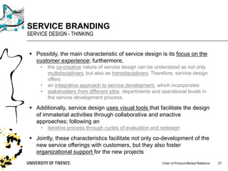 Chair of Product-Market Relations
SERVICE BRANDING
SERVICE DESIGN - THINKING
27
§ Possibly, the main characteristic of service design is its focus on the
customer experience; furthermore,
• the co-creative nature of service design can be understood as not only
multidisciplinary, but also as transdisciplinary. Therefore, service design
offers
• an integrative approach to service development, which incorporates
• stakeholders from different silos, departments and operational levels in
the service development process.
§ Additionally, service design uses visual tools that facilitate the design
of immaterial activities through collaborative and enactive
approaches; following an
• iterative process through cycles of evaluation and redesign
§ Jointly, these characteristics facilitate not only co-development of the
new service offerings with customers, but they also foster
organizational support for the new projects
 